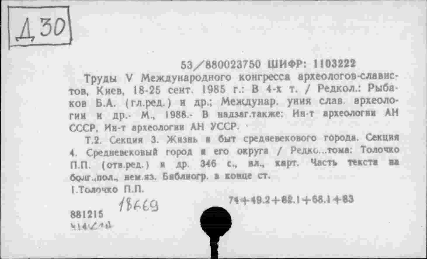 ﻿из
53/880023750 ШИФР: 1103222
Труды V Международного конгресса археологов-славистов, Киев, 18-25 сент. 1985 г.: В 4-х т. / Редкол.: Рыбаков Б.А. (гл.ред. ) и др.; Междунар. уния слав археологии и др. М., 1988 - В надзаг .также: Ин-т археологии АН СССР, Ин-т археологии АН УССР.
Т.2. Секция 3. Жизнь в быт средневекового города. Секция 4. Средневековый город я его округа / Редко ..тома: Толочко П.П. (отв.ред.) и др. 346 С., ил., карт. Часть текста и болт..пол., нем.из. Библиогр. в конце ст.
I Толочко П.П.
881215
Ч14'/.-’й
74+49.2+82.1+68.1+83